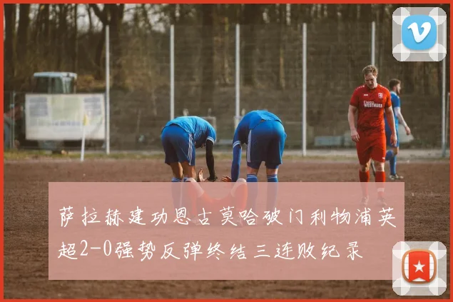 萨拉赫建功恩古莫哈破门利物浦英超2-0强势反弹终结三连败纪录