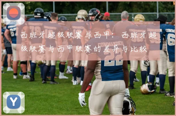 西班牙超级联赛与西甲:西班牙超级联赛与西甲联赛的差异与比较